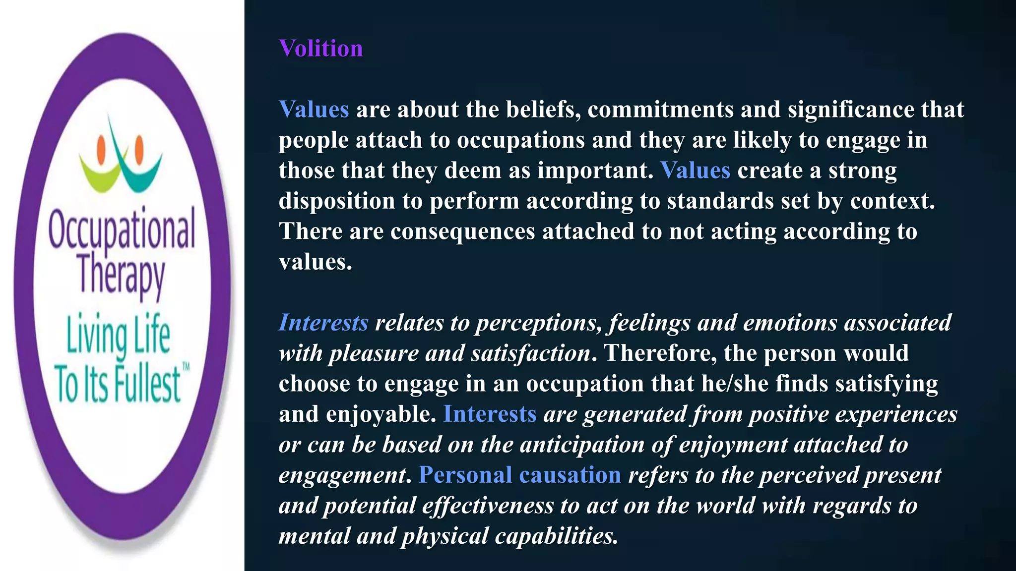 Volition
Values are about the beliefs, commitments and significance that
people attach to occupations and they are likely to engage in
those that they deem as important. Values create a strong
disposition to perform according to standards set by context.
There are consequences attached to not acting according to
values.
Interests relates to perceptions, feelings and emotions associated
with pleasure and satisfaction. Therefore, the person would
choose to engage in an occupation that he/she finds satisfying
and enjoyable. Interests are generated from positive experiences
or can be based on the anticipation of enjoyment attached to
engagement. Personal causation refers to the perceived present
and potential effectiveness to act on the world with regards to
mental and physical capabilities.
 