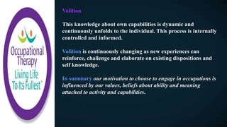 Volition
This knowledge about own capabilities is dynamic and
continuously unfolds to the individual. This process is internally
controlled and informed.
Volition is continuously changing as new experiences can
reinforce, challenge and elaborate on existing dispositions and
self knowledge.
In summary our motivation to choose to engage in occupations is
influenced by our values, beliefs about ability and meaning
attached to activity and capabilities.
 