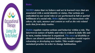 Roles
MOHO states that we behave and act in learned ways that are
associated with a social identity or status. Our actions are
embedded in our social roles or are performed in full or partial
fulfilment of a social role. Roles influence our interactions with
others, the style, manner and content as well as the role related
tasks that form daily routine.
Habits regulate routine actions and behavior within a role. The
interwoven nature of habits and roles is evident in daily life and
in turn, routine behavior is organized. The onset of disability or
illness can disturb established habits and therefore would require
relearning or developing new habits. This would require
sustained practice in order to change habituation.
 