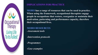 IMPLICATIONS FOR PRACTICE
MOHO has a range of resources that can be used in practice.
When using the framework, occupational therapists engage
people in occupations that restore, reorganize or maintain their
motivation, patterning and performance capacity, therefore
their occupational lives.
MOHO RESOURCES
-Assessment tools
-Intervention protocols
-Programmes
-Case examples
 