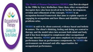 The Model of Human Occupation (MOHO) was first developed
in the 1980s by Gary Kielhofner. Since then, other occupational
therapists have also been involved in its further development,
revision and refinement of the concepts. MOHO is an
occupation-focused framework that aims to explain aspects of
engaging in occupations and how illness and disability related
problems arise.
MOHO is said to be client-centered, evidence based and holistic
in nature. The client's thinking, feeling and doing are central to
therapy and the model takes into account both mind and body
and it has been designed to complement other occupational
therapy theories. MOHO puts more emphasis on occupational
performance than on performance components. In MOHO the
environment can demand and offer opportunities for
occupational performance.
 