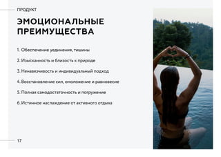 17
Эмоциональные
преимущества
ПРОДУКТ
1.	Обеспечение уединения, тишины
2.	Изысканность и близость к природе
3.	Ненавязчивость и индивидуальный подход
4.	Восстановление сил, омоложение и равновесие
5.	Полная самодостаточность и погружение
6.	Истинное наслаждение от активного отдыха
 
