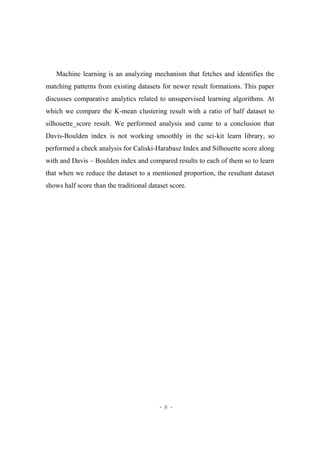 - 8 -
Machine learning is an analyzing mechanism that fetches and identifies the
matching patterns from existing datasets for newer result formations. This paper
discusses comparative analytics related to unsupervised learning algorithms. At
which we compare the K-mean clustering result with a ratio of half dataset to
silhouette_score result. We performed analysis and came to a conclusion that
Davis-Boulden index is not working smoothly in the sci-kit learn library, so
performed a check analysis for Caliski-Harabasz Index and Silhouette score along
with and Davis – Boulden index and compared results to each of them so to learn
that when we reduce the dataset to a mentioned proportion, the resultant dataset
shows half score than the traditional dataset score.
 