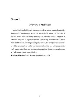 - 9 -
Chapter 2
Overview & Motivation
In real life household power consumptions diverse analytics and electricity
transformer, Transmission power can management period can estimate it.
And each data using electricity consumption. It can be used for progressive
taxation. Regional to regional demand, forecasting, maintenance of power
plant and facilities. In the gas company or Car, the company can estimate
about the consumption for the via k-means algorithm and also can estimate
via k-means algorithms and also can estimate about the gas consumption rate
to via k-means clustering and index.
Motivated by Google AI, Tensor-flow Conference 2017
 