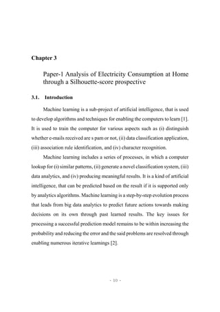 - 10 -
Chapter 3
Paper-1 Analysis of Electricity Consumption at Home
through a Silhouette-score prospective
3.1. Introduction
Machine learning is a sub-project of artificial intelligence, that is used
to develop algorithms and techniques for enabling the computers to learn [1].
It is used to train the computer for various aspects such as (i) distinguish
whether e-mails received are s pam or not, (ii) data classification application,
(iii) association rule identification, and (iv) character recognition.
Machine learning includes a series of processes, in which a computer
lookup for (i) similar patterns, (ii) generate a novel classification system, (iii)
data analytics, and (iv) producing meaningful results. It is a kind of artificial
intelligence, that can be predicted based on the result if it is supported only
by analytics algorithms. Machine learning is a step-by-step evolution process
that leads from big data analytics to predict future actions towards making
decisions on its own through past learned results. The key issues for
processing a successful prediction model remains to be within increasing the
probability and reducing the error and the said problems are resolved through
enabling numerous iterative learnings [2].
 