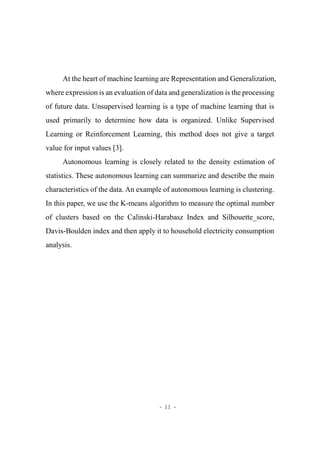 - 11 -
At the heart of machine learning are Representation and Generalization,
where expression is an evaluation of data and generalization is the processing
of future data. Unsupervised learning is a type of machine learning that is
used primarily to determine how data is organized. Unlike Supervised
Learning or Reinforcement Learning, this method does not give a target
value for input values [3].
Autonomous learning is closely related to the density estimation of
statistics. These autonomous learning can summarize and describe the main
characteristics of the data. An example of autonomous learning is clustering.
In this paper, we use the K-means algorithm to measure the optimal number
of clusters based on the Calinski-Harabasz Index and Silhouette_score,
Davis-Boulden index and then apply it to household electricity consumption
analysis.
 