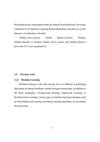 - 14 -
Household power consumption from the dataset Download from University
California Irvine Machine Learning Dataset Repository and then use it, this
dataset is via delimiter is divided.
Global_active_power, Global Reactive_power, Voltage,
Global_intensity is divided. Global Active_power and Global Reactive
power the X, Y axis experiment it.
3.2. Previous work
3.2.1 Machine Learning
Machine learning is like data mining, but it is different in predicting
data based on learned attributes, mainly through training data. In addition to
the three techniques, Unsupervised learning, Supervised Learning or
Reinforcement Learning, various types of machine learning techniques such
as Semi-Supervised Learning and Deep Learning algorithms are developed
Has been used.
 
