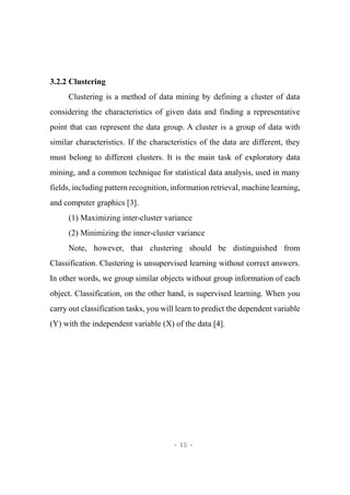 - 15 -
3.2.2 Clustering
Clustering is a method of data mining by defining a cluster of data
considering the characteristics of given data and finding a representative
point that can represent the data group. A cluster is a group of data with
similar characteristics. If the characteristics of the data are different, they
must belong to different clusters. It is the main task of exploratory data
mining, and a common technique for statistical data analysis, used in many
fields, including pattern recognition, information retrieval, machine learning,
and computer graphics [3].
(1) Maximizing inter-cluster variance
(2) Minimizing the inner-cluster variance
Note, however, that clustering should be distinguished from
Classification. Clustering is unsupervised learning without correct answers.
In other words, we group similar objects without group information of each
object. Classification, on the other hand, is supervised learning. When you
carry out classification tasks, you will learn to predict the dependent variable
(Y) with the independent variable (X) of the data [4].
 