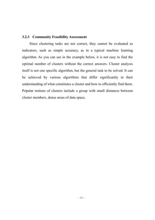 - 16 -
3.2.3 Community Feasibility Assessment
Since clustering tasks are not correct, they cannot be evaluated as
indicators, such as simple accuracy, as in a typical machine learning
algorithm. As you can see in the example below, it is not easy to find the
optimal number of clusters without the correct answers. Cluster analysis
itself is not one specific algorithm, but the general task to be solved. It can
be achieved by various algorithms that differ significantly in their
understanding of what constitutes a cluster and how to efficiently find them.
Popular notions of clusters include a group with small distances between
cluster members, dense areas of data space,
 