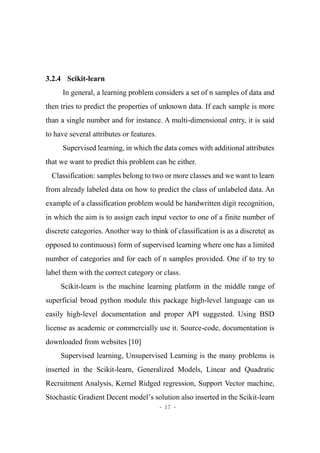 - 17 -
3.2.4 Scikit-learn
In general, a learning problem considers a set of n samples of data and
then tries to predict the properties of unknown data. If each sample is more
than a single number and for instance. A multi-dimensional entry, it is said
to have several attributes or features.
Supervised learning, in which the data comes with additional attributes
that we want to predict this problem can be either.
Classification: samples belong to two or more classes and we want to learn
from already labeled data on how to predict the class of unlabeled data. An
example of a classification problem would be handwritten digit recognition,
in which the aim is to assign each input vector to one of a finite number of
discrete categories. Another way to think of classification is as a discrete( as
opposed to continuous) form of supervised learning where one has a limited
number of categories and for each of n samples provided. One if to try to
label them with the correct category or class.
Scikit-learn is the machine learning platform in the middle range of
superficial broad python module this package high-level language can us
easily high-level documentation and proper API suggested. Using BSD
license as academic or commercially use it. Source-code, documentation is
downloaded from websites [10]
Supervised learning, Unsupervised Learning is the many problems is
inserted in the Scikit-learn, Generalized Models, Linear and Quadratic
Recruitment Analysis, Kernel Ridged regression, Support Vector machine,
Stochastic Gradient Decent model’s solution also inserted in the Scikit-learn
 