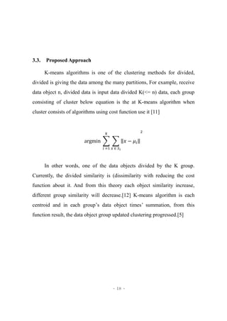 - 18 -
3.3. Proposed Approach
K-means algorithms is one of the clustering methods for divided,
divided is giving the data among the many partitions, For example, receive
data object n, divided data is input data divided K(<= n) data, each group
consisting of cluster below equation is the at K-means algorithm when
cluster consists of algorithms using cost function use it [11]
argmin ∑ ∑ ‖𝑥 − 𝜇𝑖‖
𝑥 ∈ 𝑆 𝑖
2𝑘
𝑖 =1
In other words, one of the data objects divided by the K group.
Currently, the divided similarity is (dissimilarity with reducing the cost
function about it. And from this theory each object similarity increase,
different group similarity will decrease.[12] K-means algorithm is each
centroid and in each group’s data object times’ summation, from this
function result, the data object group updated clustering progressed.[5]
 