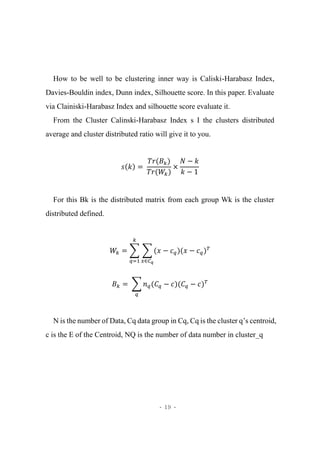 - 19 -
How to be well to be clustering inner way is Caliski-Harabasz Index,
Davies-Bouldin index, Dunn index, Silhouette score. In this paper. Evaluate
via Clainiski-Harabasz Index and silhouette score evaluate it.
From the Cluster Calinski-Harabasz Index s I the clusters distributed
average and cluster distributed ratio will give it to you.
𝑠(𝑘) =
𝑇𝑟(𝐵 𝑘)
𝑇𝑟(𝑊𝑘)
×
𝑁 − 𝑘
𝑘 − 1
For this Bk is the distributed matrix from each group Wk is the cluster
distributed defined.
𝑊𝑘 = ∑ ∑ (𝑥 − 𝑐 𝑞)(𝑥 − 𝑐 𝑞
𝑥∈𝐶 𝑞
𝑘
𝑞=1
) 𝑇
𝐵 𝑘 = ∑ 𝑛 𝑞(𝐶 𝑞 − 𝑐)(𝐶 𝑞
𝑞
− 𝑐) 𝑇
N is the number of Data, Cq data group in Cq, Cq is the cluster q’s centroid,
c is the E of the Centroid, NQ is the number of data number in cluster_q
 