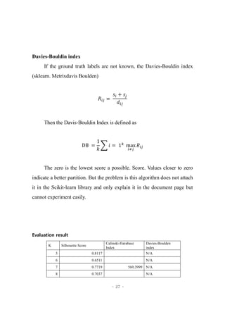 - 27 -
Davies-Bouldin index
If the ground truth labels are not known, the Davies-Bouldin index
(sklearn. Metrixdavis Boulden)
𝑅𝑖𝑗 =
𝑠𝑖 + 𝑠𝑗
𝑑𝑖𝑗
Then the Davis-Bouldin Index is defined as
DB =
1
𝑘
∑ 𝑖 = 1 𝑘
max
𝑖≠𝑗
𝑅𝑖𝑗
The zero is the lowest score a possible. Score. Values closer to zero
indicate a better partition. But the problem is this algorithm does not attach
it in the Scikit-learn library and only explain it in the document page but
cannot experiment easily.
Evaluation result
K Silhouette Score
Calinski-Harabasz
Index
Davies-Boulden
index
5 0.8117 N/A
6 0.6511 N/A
7 0.7719 560.3999 N/A
8 0.7037 N/A
 