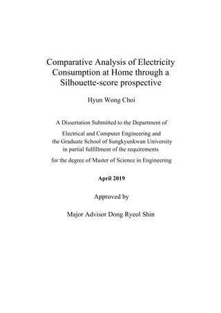 Comparative Analysis of Electricity
Consumption at Home through a
Silhouette-score prospective
Hyun Wong Choi
A Dissertation Submitted to the Department of
Electrical and Computer Engineering and
the Graduate School of Sungkyunkwan University
in partial fulfillment of the requirements
for the degree of Master of Science in Engineering
April 2019
Approved by
Major Advisor Dong Ryeol Shin
 