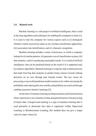 - 28 -
3.4. Related work
Machine learning is a sub-project of artificial intelligence, that is used
to develop algorithms and techniques for enabling the computers to learn [1].
It is used to train the computer for various aspects such as (i) distinguish
whether e-mails received are spam or not, (ii) data classification application,
(iii) association rule identification, and (iv) character recognition.
Machine learning includes a series of processes, in which a computer
lookup for (i) similar patterns, (ii) generate a novel classification system, (iii)
data analytics, and (iv) producing meaningful results. It is a kind of artificial
intelligence, that can be predicted based on the result if it is supported only
by analytics algorithms. Machine learning is a step-by-step evolution process
that leads from big data analytics to predict future actions towards making
decisions on its own through past learned results. The key issues for
processing a successful prediction model remains to be within increasing the
probability and reducing the error and the said problems are resolved through
enabling numerous iterative learnings [2].
At the heart of machine learning are Representation and Generalization,
where expression is an evaluation of data and generalization is the processing
of future data. Unsupervised learning is a type of machine learning that is
used primarily to determine how data is organized. Unlike Supervised
Learning or Reinforcement Learning, this method does not give a target
value for input values [3].
 
