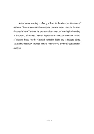 - 29 -
Autonomous learning is closely related to the density estimation of
statistics. These autonomous learning can summarize and describe the main
characteristics of the data. An example of autonomous learning is clustering.
In this paper, we use the K-means algorithm to measure the optimal number
of clusters based on the Calinski-Harabasz Index and Silhouette_score,
Davis-Boulden index and then apply it to household electricity consumption
analysis.
 