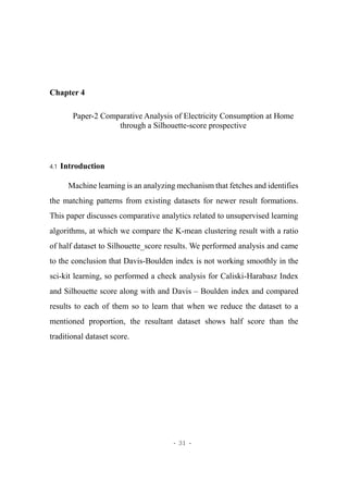 - 31 -
Chapter 4
Paper-2 Comparative Analysis of Electricity Consumption at Home
through a Silhouette-score prospective
4.1 Introduction
Machine learning is an analyzing mechanism that fetches and identifies
the matching patterns from existing datasets for newer result formations.
This paper discusses comparative analytics related to unsupervised learning
algorithms, at which we compare the K-mean clustering result with a ratio
of half dataset to Silhouette_score results. We performed analysis and came
to the conclusion that Davis-Boulden index is not working smoothly in the
sci-kit learning, so performed a check analysis for Caliski-Harabasz Index
and Silhouette score along with and Davis – Boulden index and compared
results to each of them so to learn that when we reduce the dataset to a
mentioned proportion, the resultant dataset shows half score than the
traditional dataset score.
 