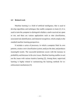 - 32 -
4.2 Related work
Machine learning is a field of artificial intelligence, that is used to
develop algorithms and techniques that enable computers to learn [1]. It is
used to train the computer to distinguish whether e-mails received are spam
or not, and there are various applications such as data classification,
associated rule identification, and character recognition, which comply to the
standard machine learning perspectives.
It includes a series of processes, in which a computer finds its own
patterns, creates a new classification system, analyzes the data, and produces
meaningful results. The successful prediction occurs with the increase in
probability and decrease in the error issues. Machine learning enables to sort
out the issues with various iterative learning [2]. Among them, supervised
learning is highly related to summarizing the learning methods for re-
enforcement mechanisms [3].
 