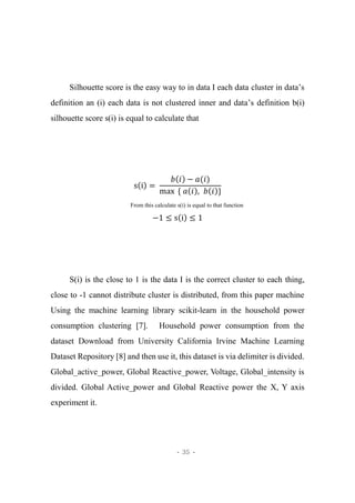 - 35 -
Silhouette score is the easy way to in data I each data cluster in data’s
definition an (i) each data is not clustered inner and data’s definition b(i)
silhouette score s(i) is equal to calculate that
s(i) =
𝑏(𝑖) − 𝑎(𝑖)
max { 𝑎(𝑖), 𝑏(𝑖)}
From this calculate s(i) is equal to that function
−1 ≤ s(i) ≤ 1
S(i) is the close to 1 is the data I is the correct cluster to each thing,
close to -1 cannot distribute cluster is distributed, from this paper machine
Using the machine learning library scikit-learn in the household power
consumption clustering [7]. Household power consumption from the
dataset Download from University California Irvine Machine Learning
Dataset Repository [8] and then use it, this dataset is via delimiter is divided.
Global_active_power, Global Reactive_power, Voltage, Global_intensity is
divided. Global Active_power and Global Reactive power the X, Y axis
experiment it.
 
