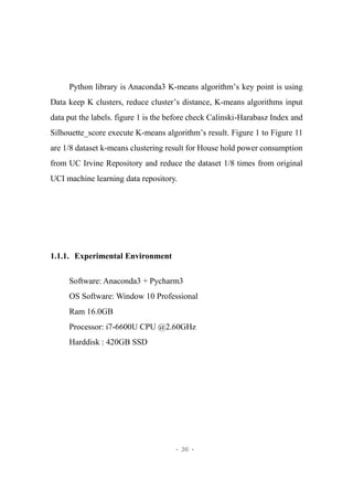 - 36 -
Python library is Anaconda3 K-means algorithm’s key point is using
Data keep K clusters, reduce cluster’s distance, K-means algorithms input
data put the labels. figure 1 is the before check Calinski-Harabasz Index and
Silhouette_score execute K-means algorithm’s result. Figure 1 to Figure 11
are 1/8 dataset k-means clustering result for House hold power consumption
from UC Irvine Repository and reduce the dataset 1/8 times from original
UCI machine learning data repository.
1.1.1. Experimental Environment
Software: Anaconda3 + Pycharm3
OS Software: Window 10 Professional
Ram 16.0GB
Processor: i7-6600U CPU @2.60GHz
Harddisk : 420GB SSD
 