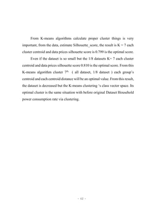 - 42 -
From K-means algorithms calculate proper cluster things is very
important, from the data, estimate Silhouette_score, the result is K = 7 each
cluster centroid and data prices silhouette score is 0.799 is the optimal score.
Even if the dataset is so small but the 1/8 datasets K= 7 each cluster
centroid and data prices silhouette score 0.810 is the optimal score. From this
K-means algorithm cluster 7th,
( all dataset, 1/8 dataset ) each group’s
centroid and each centroid distance will be an optimal value. From this result,
the dataset is decreased but the K-means clustering ‘s class vector space. Its
optimal cluster is the same situation with before original Dataset Household
power consumption rate via clustering.
 