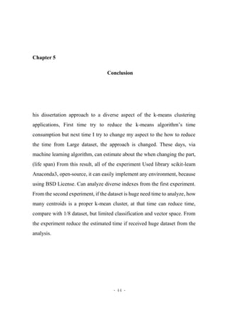 - 44 -
Chapter 5
Conclusion
his dissertation approach to a diverse aspect of the k-means clustering
applications, First time try to reduce the k-means algorithm’s time
consumption but next time I try to change my aspect to the how to reduce
the time from Large dataset, the approach is changed. These days, via
machine learning algorithm, can estimate about the when changing the part,
(life span) From this result, all of the experiment Used library scikit-learn
Anaconda3, open-source, it can easily implement any environment, because
using BSD License. Can analyze diverse indexes from the first experiment.
From the second experiment, if the dataset is huge need time to analyze, how
many centroids is a proper k-mean cluster, at that time can reduce time,
compare with 1/8 dataset, but limited classification and vector space. From
the experiment reduce the estimated time if received huge dataset from the
analysis.
 