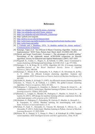 - 45 -
References
[1] https://en.wikipedia.org/wiki/K-means_clustering
[2] https://en.wikipedia.org/wiki/Cluster_analysis
[3] https://en.wikipedia.org/wiki/Silhouette_(clustering)
[4] https://github.com/sarguido.
[5] http://archive.ics.uci.edu/ml/datasets.html.
[6] http://scikit-learn.org/stable/modules/clustering.html#calinski-harabaz-index
[7] http://scikit-learn.org/stable/.
[8] T. Calinski and J. Harabasz, 1974. “A dendrite method for cluster analysis”.
Communications in Statistics
[9] Kanungo, Tapas et al. “An Efficient k-Means Clustering Algorithm: Analysis and
Implementation.” IEEE Trans. Pattern Anal. Mach. Intell. 24 (2002): 881-892.
[10]David, and Sergei Vassilvitskii ,“k-means++: The advantages of careful seeding”
Proceedings of the eighteenth annual ACM-SIAM symposium on Discrete
algorithms, Society for Industrial and Applied Mathematics (2007): 1027-1035
[11]Wagstaff, K., Cardie, C., Rogers, S., & Schrödl, S. (2001, June). Constrained k-
means clustering with background knowledge. In ICML (Vol. 1, pp. 577-584).
[12]Hartigan, J. A., & Wong, M. A. (1979). Algorithm AS 136: A k-means clustering
algorithm. Journal of the Royal Statistical Society. Series C (Applied
Statistics), 28(1), 100-108.
[13]Kanungo, T., Mount, D. M., Netanyahu, N. S., Piatko, C. D., Silverman, R., & Wu,
A. Y. (2002). An efficient k-means clustering algorithm: Analysis and
implementation. IEEE Transactions on Pattern Analysis & Machine Intelligence, (7),
881-892.
[14]Alsabti, K., Ranka, S., & Singh, V. (1997). An efficient k-means clustering algorithm.
[15]Likas, A., Vlassis, N., & Verbeek, J. J. (2003). The global k-means clustering
algorithm. Pattern recognition, 36(2), 451-461.
[16]Pedregosa, F., Varoquaux, G., Gramfort, A., Michel, V., Thirion, B., Grisel, O., ... &
Vanderplas, J. (2011). Scikit-learn: Machine learning in Python. Journal of machine
learning research, 12(Oct), 2825-2830.
[17]Buitinck, L., Louppe, G., Blondel, M., Pedregosa, F., Mueller, A., Grisel, O., ... &
Layton, R. (2013). API design for machine learning software: experiences from the
scikit-learn project. arXiv preprint arXiv:1309.0238.
[18]Abraham, A., Pedregosa, F., Eickenberg, M., Gervais, P., Mueller, A., Kossaifi, J., ...
& Varoquaux, G. (2014). Machine learning for neuroimaging with scikit-
learn. Frontiers in neuroinformatics, 8, 14.
[19]Fabian, P., Gaël, V., Alexandre, G., Vincent, M., Bertrand, T., Olivier, G., ... &
Alexandre, P. (2011). Scikit-learn: Machine learning in Python. Journal of Machine
Learning Research, 12, 2825-2830.
[20]Hearst, M. A., Dumais, S. T., Osuna, E., Platt, J., & Scholkopf, B. (1998). Support
vector machines. IEEE Intelligent Systems and their applications, 13(4), 18-28.
 