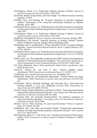 - 46 -
[21]Pedregosa, Fabian, et al. "Scikit-learn: Machine learning in Python." Journal of
machine learning research 12.Oct (2011): 2825-2830.
[22]Alsabti, Khaled, Sanjay Ranka, and Vineet Singh. "An efficient k-means clustering
algorithm." (1997).
[23]Ding, Chris, and Xiaofeng He. "K-means clustering via principal component
analysis." Proceedings of the twenty-first international conference on Machine
learning. ACM, 2004.
[24]Paneque-Gálvez, Jaime, et al. "Small drones for community-based forest monitoring:
An assessment of their feasibility and potential in tropical areas." Forests 5.6 (2014):
1481-1507.
[25]Pedregosa, Fabian, et al. "Scikit-learn: Machine learning in Python." Journal of
machine learning research 12.Oct (2011): 2825-2830.
[26]Bishop, Christopher M. Pattern recognition and machine learning. springer, 2006.
[27]Rasmussen, Carl Edward. "Gaussian processes in machine learning." Summer
School on Machine Learning. Springer, Berlin, Heidelberg, 2003.
[28]Hartigan, John A., and Manchek A. Wong. "Algorithm AS 136: A k-means clustering
algorithm." Journal of the Royal Statistical Society. Series C (Applied Statistics) 28.1
(1979): 100-108.
[29]Paneque-Gálvez, Jaime, et al. "Small drones for community-based forest monitoring:
An assessment of their feasibility and potential in tropical areas." Forests 5.6 (2014):
1481-1507.
[30]Sass, Ron, et al. "Reconfigurable computing cluster (RCC) project: Investigating the
feasibility of FPGA-based petascale computing." 15th Annual IEEE Symposium on
Field-Programmable Custom Computing Machines (FCCM 2007). IEEE, 2007.
[31] Duda, Richard O., Peter E. Hart, and David G. Stork. Pattern classification. John
Wiley & Sons, 2012.
[32]Cover, Thomas M., and Peter E. Hart. "Nearest neighbor pattern
classification." IEEE transactions on information theory13.1 (1967): 21-27.
[33]Breiman, Leo. Classification and regression trees. Routledge, 2017.
[34]Haralick, Robert M., and Karthikeyan Shanmugam. "Textural features for image
classification." IEEE Transactions on systems, man, and cybernetics 6 (1973): 610-
621.
[35]Chapelle, Olivier, Bernhard Scholkopf, and Alexander Zien. "Semi-supervised
learning (chapelle, o. et al., eds.; 2006)[book reviews]." IEEE Transactions on
Neural Networks 20.3 (2009): 542-542.
[36]Zhu, Xiaojin, Zoubin Ghahramani, and John D. Lafferty. "Semi-supervised learning
using gaussian fields and harmonic functions." Proceedings of the 20th International
conference on Machine learning (ICML-03). 2003.
[37]Caruana, Rich, and Alexandru Niculescu-Mizil. "An empirical comparison of
supervised learning algorithms." Proceedings of the 23rd international conference
on Machine learning. ACM, 2006.
[38]Jain, Anil K. "Data clustering: 50 years beyond K-means." Pattern recognition
letters 31.8 (2010): 651-666.
[39]Radford, Alec, Luke Metz, and Soumith Chintala. "Unsupervised representation
learning with deep convolutional generative adversarial networks." arXiv preprint
arXiv:1511.06434 (2015).
[40]Figueiredo, Mario A. T., and Anil K. Jain. "Unsupervised learning of finite mixture
models." IEEE Transactions on Pattern Analysis & Machine Intelligence 3 (2002):
381-396.
 