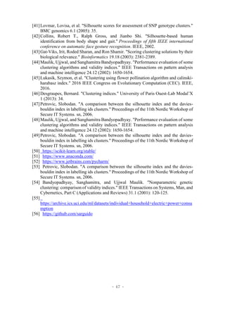 - 47 -
[41]Lovmar, Lovisa, et al. "Silhouette scores for assessment of SNP genotype clusters."
BMC genomics 6.1 (2005): 35.
[42]Collins, Robert T., Ralph Gross, and Jianbo Shi. "Silhouette-based human
identification from body shape and gait." Proceedings of fifth IEEE international
conference on automatic face gesture recognition. IEEE, 2002.
[43]Gat-Viks, Irit, Roded Sharan, and Ron Shamir. "Scoring clustering solutions by their
biological relevance." Bioinformatics 19.18 (2003): 2381-2389.
[44]Maulik, Ujjwal, and Sanghamitra Bandyopadhyay. "Performance evaluation of some
clustering algorithms and validity indices." IEEE Transactions on pattern analysis
and machine intelligence 24.12 (2002): 1650-1654.
[45]Łukasik, Szymon, et al. "Clustering using flower pollination algorithm and calinski-
harabasz index." 2016 IEEE Congress on Evolutionary Computation (CEC). IEEE,
2016.
[46]Desgraupes, Bernard. "Clustering indices." University of Paris Ouest-Lab Modal’X
1 (2013): 34.
[47]Petrovic, Slobodan. "A comparison between the silhouette index and the davies-
bouldin index in labelling ids clusters." Proceedings of the 11th Nordic Workshop of
Secure IT Systems. sn, 2006.
[48]Maulik, Ujjwal, and Sanghamitra Bandyopadhyay. "Performance evaluation of some
clustering algorithms and validity indices." IEEE Transactions on pattern analysis
and machine intelligence 24.12 (2002): 1650-1654.
[49]Petrovic, Slobodan. "A comparison between the silhouette index and the davies-
bouldin index in labelling ids clusters." Proceedings of the 11th Nordic Workshop of
Secure IT Systems. sn, 2006.
[50] https://scikit-learn.org/stable/
[51] https://www.anaconda.com/
[52] https://www.jetbrains.com/pycharm/
[53] Petrovic, Slobodan. "A comparison between the silhouette index and the davies-
bouldin index in labelling ids clusters." Proceedings of the 11th Nordic Workshop of
Secure IT Systems. sn, 2006.
[54] Bandyopadhyay, Sanghamitra, and Ujjwal Maulik. "Nonparametric genetic
clustering: comparison of validity indices." IEEE Transactions on Systems, Man, and
Cybernetics, Part C (Applications and Reviews) 31.1 (2001): 120-125.
[55]
https://archive.ics.uci.edu/ml/datasets/individual+household+electric+power+consu
mption
[56] https://github.com/sarguido
 