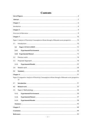- 3 -
Contents
List of Figures ....................................................................................................................................................................4
Abstract................................................................................................................................................................................5
Chapter 1 .............................................................................................................................................................................6
Introduction ..........................................................................................................................................................................6
Chapter 2 .............................................................................................................................................................................9
Overview & Motivation ....................................................................................................................................................9
Chapter 3 .......................................................................................................................................................................... 10
Paper-1 Analysis of Electricity Consumption at Home through a Silhouette-score prospective ................. 10
3.1. Introduction....................................................................................................................................................... 10
2.4 Paper-1 EVALUATION............................................................................................................................. 12
2.4.1 Experimental Environment................................................................................................................. 12
2.4.2 Experimental Dataset................................................................................................................................. 13
3.2. Previous work................................................................................................................................................... 14
3.3. Proposed Approach....................................................................................................................................... 18
1.1.1. Experimental Results ............................................................................................................................ 22
3.4. Related work..................................................................................................................................................... 28
3.1 Summary............................................................................................................................................................. 30
Chapter 4 .......................................................................................................................................................................... 31
Paper-2 Comparative Analysis of Electricity Consumption at Home through a Silhouette-score prospective
31
4.1 Introduction....................................................................................................................................................... 31
4.2 Related work...................................................................................................................................................... 32
3.5. Paper-2 Methodology .................................................................................................................................. 34
1.1.1. Experimental Environment................................................................................................................. 36
1.1.2. Experimental Dataset............................................................................................................................ 37
1.1.3. Experimental Results ............................................................................................................................ 38
Summary...................................................................................................................................................................... 43
Chapter 5 .......................................................................................................................................................................... 44
Conclusion........................................................................................................................................................................ 44
References......................................................................................................................................................................... 45
 