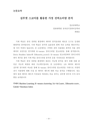 - 48 -
논문요약
실루엣 스코어를 활용한 가정 전력소비량 분석
성균관대학교
일반대학원 전자전기컴퓨터공학과
최현웅
기계 학습은 분산 컴퓨팅 환경에서 데이터 분석을위한 새로운 도구로 등장한
현대적인 분야입니다. 기계 학습은 분석의 효율성과 함께 처리 능력을 향상시키는
몇 가지 측면이 있습니다. 본 논문에서는 주택의 전력 사용량을 최적의 가용 전력
데이터 포인트를 얻기위한 K-means 클러스터링 알고리즘을 통해 분석합니다.
Davis Boulden Index와 Silhouette_score는 K-means 알고리즘에서 클러스터의
최적 개수를 찾아 기계 학습 클러스터링 분석의 응용 시나리오를 제시합니다
기계 학습은 분산 컴퓨팅 환경에서 대규모 지능형 분석을 찾기 위해 진화 된
인공 지능의 최첨단 하위 프로젝트입니다. 본 논문에서는 1/8 데이터 세트의
실루엣 점수와의 비교를 통해 K-means 클러스터링 알고리즘을 기반으로 가정의
전기 사용량에 대해 수집 된 데이터 세트에 대한 비교 분석을 수행합니다. 성능
평가 결과 데이터 세트가 이전보다 작더라도 비교 점수는 실루엣 점수의 수가 유사
함을 보여줍니다
주제어: Machine Learning, K-means clustering, Sci-kit Learn , Silhouette score ,
Caliski-Harabasz Index
 