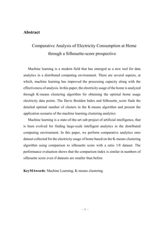 - 5 -
Abstract
Comparative Analysis of Electricity Consumption at Home
through a Silhouette-score prospective
Machine learning is a modern field that has emerged as a new tool for data
analytics in a distributed computing environment. There are several aspects, at
which, machine learning has improved the processing capacity along with the
effectiveness of analysis. In this paper, the electricity usage of the home is analyzed
through K-means clustering algorithm for obtaining the optimal home usage
electricity data points. The Davis Boulden Index and Silhouette_score finds the
detailed optimal number of clusters in the K-means algorithm and present the
application scenario of the machine learning clustering analytics
Machine learning is a state-of-the-art sub-project of artificial intelligence, that
is been evolved for finding large-scale intelligent analytics in the distributed
computing environment. In this paper, we perform comparative analytics onto
dataset collected for the electricity usage of home based on the K-means clustering
algorithm using comparison to silhouette score with a ratio 1/8 dataset. The
performance evaluation shows that the comparison index is similar in numbers of
silhouette score even if datasets are smaller than before
KeyMAwords: Machine Learning, K-means clustering
 