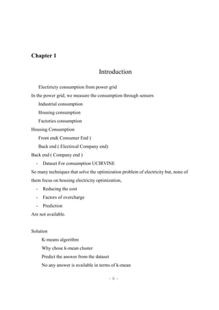 - 6 -
Chapter 1
Introduction
Electiricty consumption from power grid
In the power grid, we measure the consumption through sensors
Industrial consumption
Housing consumption
Factories consumption
Housing Consumption
Front end( Consumer End )
Back end ( Electircal Company end)
Back end ( Company end )
- Dataset For consumption UCIRVINE
So many techniques that solve the optimization problem of electricity but, none of
them focus on housing electricity optimization,
- Reducing the cost
- Factors of overcharge
- Prediction
Are not available.
Solution
K-means algorithm
Why chose k-mean cluster
Predict the answer from the dataset
No any answer is available in terms of k-mean
 