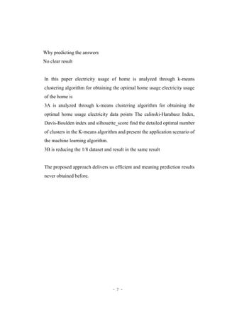 - 7 -
Why predicting the answers
No clear result
In this paper electricity usage of home is analyzed through k-means
clustering algorithm for obtaining the optimal home usage electricity usage
of the home is
3A is analyzed through k-means clustering algorithm for obtaining the
optimal home usage electricity data points The calinski-Harabasz Index,
Davis-Boulden index and silhouette_score find the detailed optimal number
of clusters in the K-means algorithm and present the application scenario of
the machine learning algorithm.
3B is reducing the 1/8 dataset and result in the same result
The proposed approach delivers us efficient and meaning prediction results
never obtained before.
 