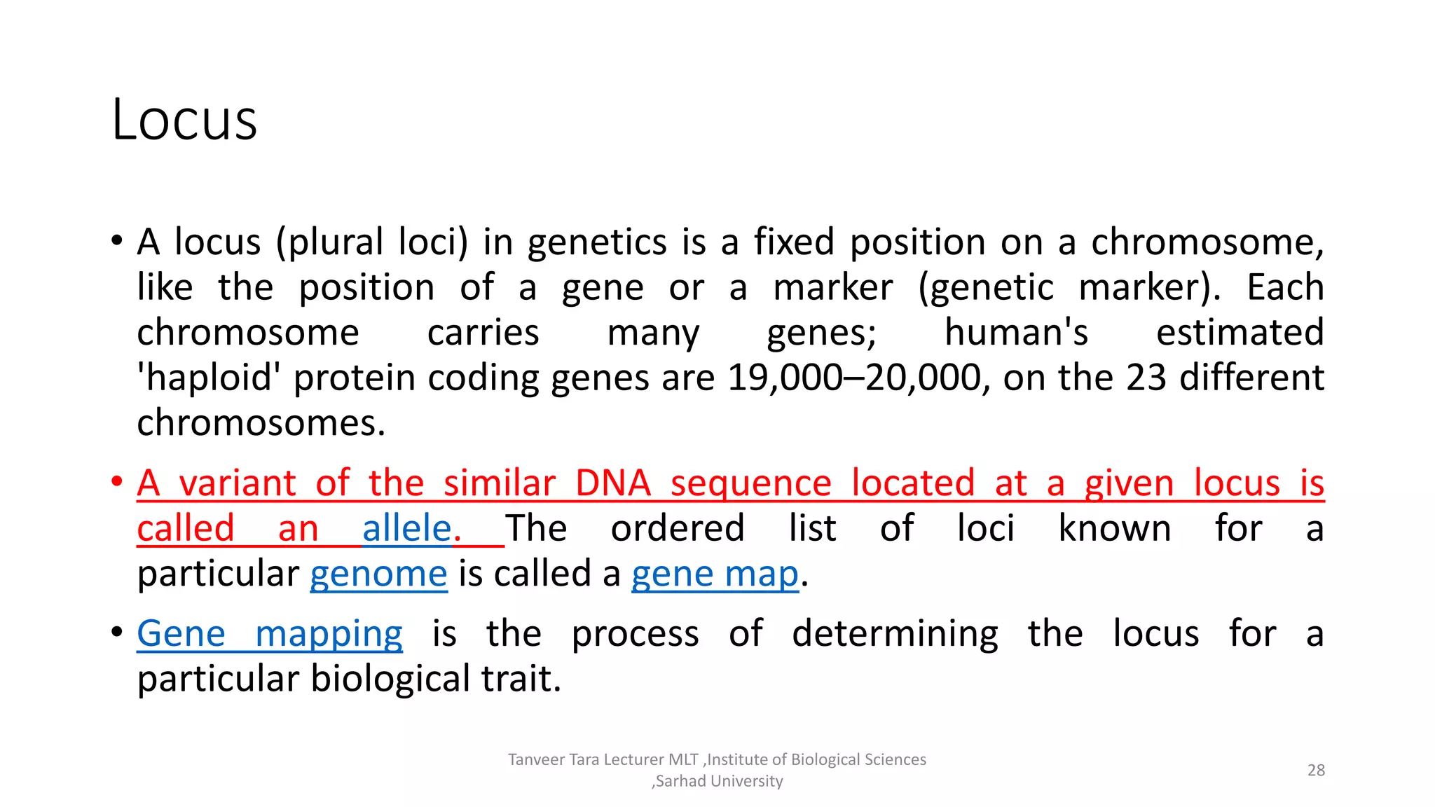 Locus
• A locus (plural loci) in genetics is a fixed position on a chromosome,
like the position of a gene or a marker (genetic marker). Each
chromosome carries many genes; human's estimated
'haploid' protein coding genes are 19,000–20,000, on the 23 different
chromosomes.
• A variant of the similar DNA sequence located at a given locus is
called an allele. The ordered list of loci known for a
particular genome is called a gene map.
• Gene mapping is the process of determining the locus for a
particular biological trait.
Tanveer Tara Lecturer MLT ,Institute of Biological Sciences
,Sarhad University
28
 