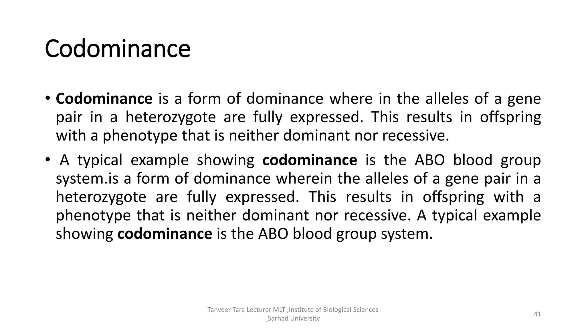 Codominance
• Codominance is a form of dominance where in the alleles of a gene
pair in a heterozygote are fully expressed. This results in offspring
with a phenotype that is neither dominant nor recessive.
• A typical example showing codominance is the ABO blood group
system.is a form of dominance wherein the alleles of a gene pair in a
heterozygote are fully expressed. This results in offspring with a
phenotype that is neither dominant nor recessive. A typical example
showing codominance is the ABO blood group system.
Tanveer Tara Lecturer MLT ,Institute of Biological Sciences
,Sarhad University
41
 