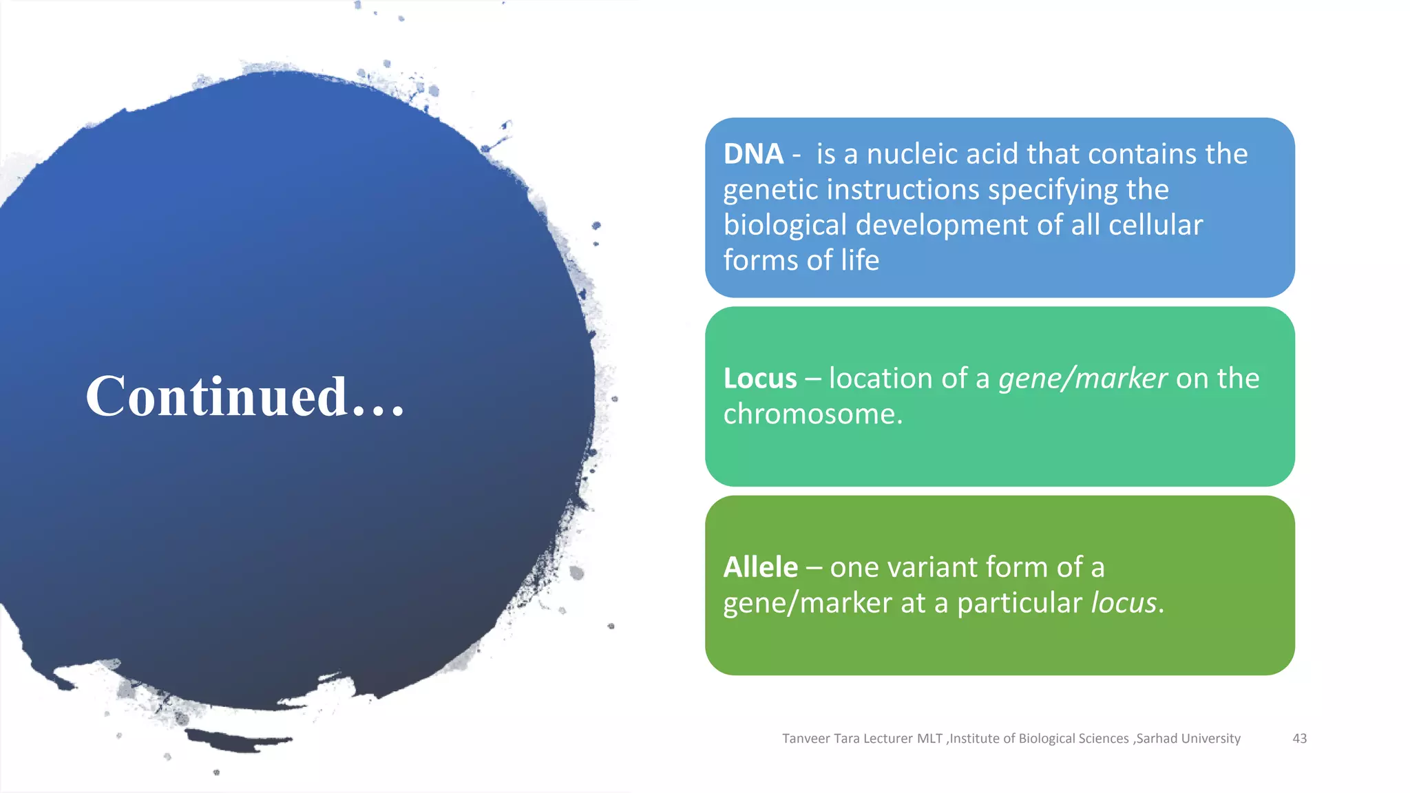 Continued…
Tanveer Tara Lecturer MLT ,Institute of Biological Sciences ,Sarhad University 43
DNA - is a nucleic acid that contains the
genetic instructions specifying the
biological development of all cellular
forms of life
Locus – location of a gene/marker on the
chromosome.
Allele – one variant form of a
gene/marker at a particular locus.
 