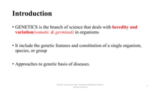 Introduction
• GENETICS is the branch of science that deals with heredity and
variation(somatic & germinal) in organisms
• It include the genetic features and constitution of a single organism,
species, or group
• Approaches to genetic basis of diseases.
Tanveer Tara Lecturer MLT ,Institute of Biological Sciences
,Sarhad University
2
 