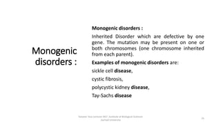 Monogenic
disorders :
Monogenic disorders :
Inherited Disorder which are defective by one
gene. The mutation may be present on one or
both chromosomes (one chromosome inherited
from each parent).
Examples of monogenic disorders are:
sickle cell disease,
cystic fibrosis,
polycystic kidney disease,
Tay-Sachs disease
Tanveer Tara Lecturer MLT ,Institute of Biological Sciences
,Sarhad University
25
 