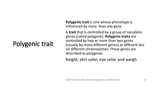 Polygenic trait
Polygenic trait is one whose phenotype is
influenced by more than one gene
A trait that is controlled by a group of nonallelic
genes (called polygene). Polygenic traits are
controlled by two or more than two genes
(usually by many different genes) at different loci
on different chromosomes. These genes are
described as polygenes
height, skin color, eye color and weigh
 