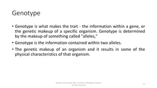 Genotype
• Genotype is what makes the trait - the information within a gene, or
the genetic makeup of a specific organism. Genotype is determined
by the makeup of something called "alleles,"
• Genotype is the information contained within two alleles.
• The genetic makeup of an organism and it results in some of the
physical characteristics of that organism.
Tanveer Tara Lecturer MLT ,Institute of Biological Sciences
,Sarhad University
31
 