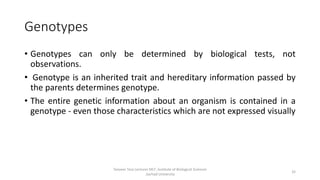 Genotypes
• Genotypes can only be determined by biological tests, not
observations.
• Genotype is an inherited trait and hereditary information passed by
the parents determines genotype.
• The entire genetic information about an organism is contained in a
genotype - even those characteristics which are not expressed visually
Tanveer Tara Lecturer MLT ,Institute of Biological Sciences
,Sarhad University
32
 