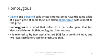Homozygous
• Diploid and polyploid cells whose chromosomes have the same allele
of a given gene at some locus are called homozygous with respect to
that gene.
• Homozygous is a word that refers to a particular gene that has
identical alleles on both homologous chromosomes.
• It is referred to by two capital letters (XX) for a dominant trait, and
two lowercase letters (xx) for a recessive trait.
Tanveer Tara Lecturer MLT ,Institute of Biological Sciences
,Sarhad University
38
 