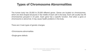 Tanveer Tara Lecturer MLT ,Institute of Biological Sciences
,Sarhad University
49
Types of Chromosome Abnormalities
The human body has 20,000 to 25,000 different genes. Genes are located on chromosomes,
which are stick-shaped structures in the middle of each cell in the body. Each cell usually has 46
chromosomes grouped in 23 pairs. Each gene has a specific function. And when a gene or
chromosome is abnormal, it may cause health problems in the body.
There are 2 main types of genetic changes:
•Chromosome abnormalities
•Single-gene defects
 