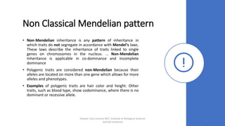Non Classical Mendelian pattern
• Non-Mendelian inheritance is any pattern of inheritance in
which traits do not segregate in accordance with Mendel's laws.
These laws describe the inheritance of traits linked to single
genes on chromosomes in the nucleus. ... Non-Mendelian
Inheritance is applicable in co-dominance and incomplete
dominance
• Polygenic traits are considered non-Mendelian because their
alleles are located on more than one gene which allows for more
alleles and phenotypes.
• Examples of polygenic traits are hair color and height. Other
traits, such as blood type, show codominance, where there is no
dominant or recessive allele.
Tanveer Tara Lecturer MLT ,Institute of Biological Sciences
,Sarhad University
6
 