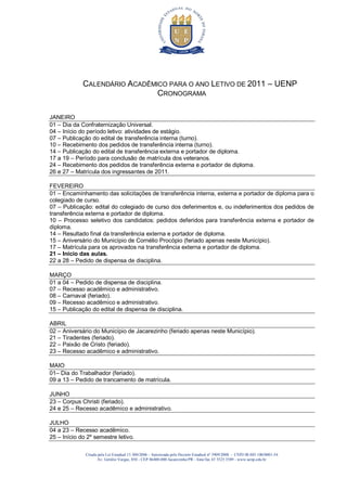 CALENDÁRIO ACADÊMICO PARA O ANO LETIVO DE 2011 – UENP
                               CRONOGRAMA

JANEIRO
01 – Dia da Confraternização Universal.
04 – Início do período letivo: atividades de estágio.
07 – Publicação do edital de transferência interna (turno).
10 – Recebimento dos pedidos de transferência interna (turno).
14 – Publicação do edital de transferência externa e portador de diploma.
17 a 19 – Período para conclusão de matrícula dos veteranos.
24 – Recebimento dos pedidos de transferência externa e portador de diploma.
26 e 27 – Matrícula dos ingressantes de 2011.

FEVEREIRO
01 – Encaminhamento das solicitações de transferência interna, externa e portador de diploma para o
colegiado de curso.
07 – Publicação: edital do colegiado de curso dos deferimentos e, ou indeferimentos dos pedidos de
transferência externa e portador de diploma.
10 – Processo seletivo dos candidatos: pedidos deferidos para transferência externa e portador de
diploma.
14 – Resultado final da transferência externa e portador de diploma.
15 – Aniversário do Município de Cornélio Procópio (feriado apenas neste Município).
17 – Matrícula para os aprovados na transferência externa e portador de diploma.
21 – Início das aulas.
22 a 28 – Pedido de dispensa de disciplina.

MARÇO
01 a 04 – Pedido de dispensa de disciplina.
07 – Recesso acadêmico e administrativo.
08 – Carnaval (feriado).
09 – Recesso acadêmico e administrativo.
15 – Publicação do edital de dispensa de disciplina.

ABRIL
02 – Aniversário do Município de Jacarezinho (feriado apenas neste Município).
21 – Tiradentes (feriado).
22 – Paixão de Cristo (feriado).
23 – Recesso acadêmico e administrativo.

MAIO
01– Dia do Trabalhador (feriado).
09 a 13 – Pedido de trancamento de matrícula.

JUNHO
23 – Corpus Christi (feriado).
24 e 25 – Recesso acadêmico e administrativo.

JULHO
04 a 23 – Recesso acadêmico.
25 – Início do 2º semestre letivo.

              Criada pela Lei Estadual 15.300/2006 - Autorizada pelo Decreto Estadual no 3909/2008 - CNPJ 08.885.100/0001-54
                     Av. Getúlio Vargas, 850 - CEP 86400-000 Jacarezinho/PR - fone/fax 43 3525 3589 - www.uenp.edu.br
 