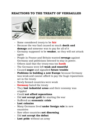 REACTIONS TO THE TREATY OF VERSAILLES
- Some considered treaty to be fair
- Because the war had caused so much death and
damage and someone was to pay for all of it
- Germany supposed to be weaker, so they will not attack
again
- People in France and Britain wanted revenge against
Germany and politicians listened to stay in power.
- Others said that the treaty was too harsh
- The Germans were left weak and resentful
- Caused anger and signalled future trouble
- Problems in building a new Europe because Germany
was weak and cannot afford to pay the huge reparations
set in the treaty
- Newly formed countries were weak
- Germany hated the treaty
- They lost industrial areas and their economy was
crippled
- Could not afford reparations
- Did not accept guilt for starting the war
- Suffered an economic crisis
- Lost colonies
- Many Germans lived under foreign rule in new
countries
- Saw other countries not disarming
- Did not accept the defeat
- Lost pride without an army
 