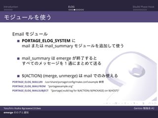 Introduction ELOG Ebuild Phase Hook
モジュールを使う
Email モジュール
PORTAGE_ELOG_SYSTEM に
mail または mail_summary モジュールを追加して使う
mail_summary は emerge が終了すると
すべてのメッセージを 1 通にまとめて送る
${ACTION} (merge, unmerge) は mail でのみ使える
PORTAGE_ELOG_MAILURI /usr/share/portage/conﬁg/make.conf.example 参照
PORTAGE_ELOG_MAILFROM "portageexample.org"
PORTAGE_ELOG_MAILSUBJECT "[portage] euild log for ${ACTION} ${PACKAGE} on ${HOST}"
Yasuhiro Asaka @grauwoelfchen Gentoo 勉強会 #2
emerge のログと通知
 