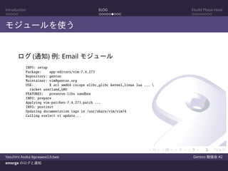 Introduction ELOG Ebuild Phase Hook
モジュールを使う
ログ (通知) 例: Email モジュール
INFO: setup
Package: app-editors/vim-7.4.273
Repository: gentoo
Maintainer: vim@gentoo.org
USE: X acl amd64 cscope elibc_glibc kernel_linux lua ... 
racket userland_GNU
FEATURES: preserve-libs sandbox
INFO: prepare
Applying vim-patches-7.4.273.patch ...
INFO: postinst
Updating documentation tags in /usr/share/vim/vim74
Calling eselect vi update...
Yasuhiro Asaka @grauwoelfchen Gentoo 勉強会 #2
emerge のログと通知
 