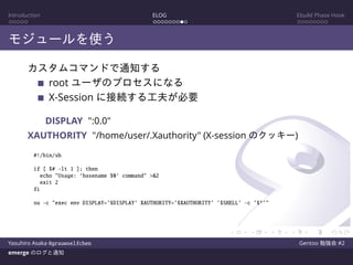 Introduction ELOG Ebuild Phase Hook
モジュールを使う
カスタムコマンドで通知する
root ユーザのプロセスになる
X-Session に接続する工夫が必要
DISPLAY ":0.0"
XAUTHORITY "/home/user/.Xauthority" (X-session のクッキー)
#!/bin/sh
if [ $# -lt 1 ]; then
echo "Usage: ‘basename $0‘ command" >&2
exit 2
fi
su -c "exec env DISPLAY=’$DISPLAY’ XAUTHORITY=’$XAUTHORITY’ ’$SHELL’ -c ’$*’"
Yasuhiro Asaka @grauwoelfchen Gentoo 勉強会 #2
emerge のログと通知
 